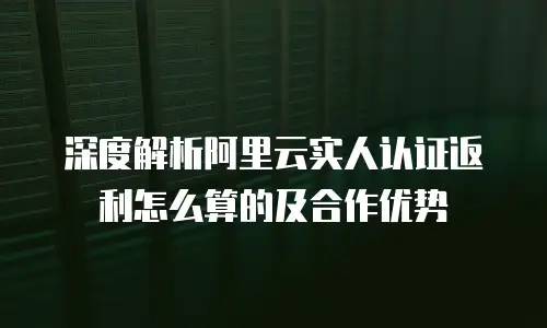 深度解析阿里云实人认证返利怎么算的及合作优势