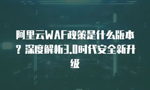 阿里云WAF政策是什么版本？深度解析3.0时代安全新升级