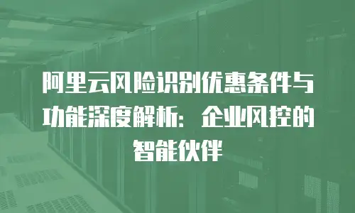 阿里云风险识别优惠条件与功能深度解析：企业风控的智能伙伴