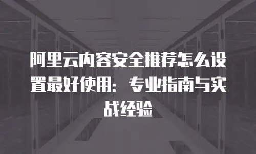 阿里云内容安全推荐怎么设置最好使用：专业指南与实战经验