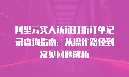 阿里云实人认证打折订单记录查询指南：从操作路径到常见问题解析