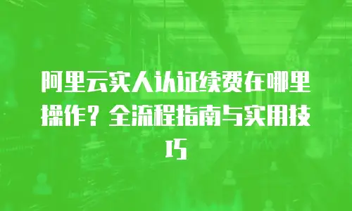 阿里云实人认证续费在哪里操作？全流程指南与实用技巧
