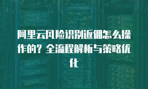 阿里云风险识别返佣怎么操作的？全流程解析与策略优化  
