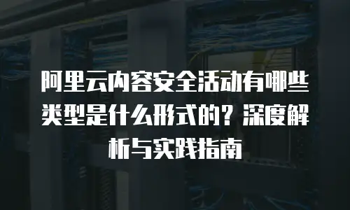 阿里云内容安全活动有哪些类型是什么形式的？深度解析与实践指南