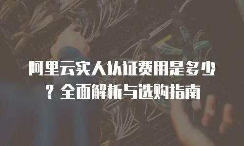 阿里云实人认证费用是多少？全面解析与选购指南