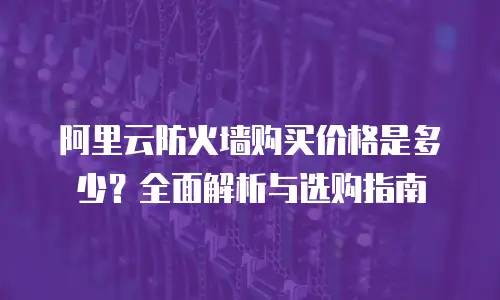阿里云防火墙购买价格是多少？全面解析与选购指南