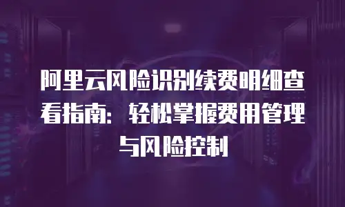 阿里云风险识别续费明细查看指南：轻松掌握费用管理与风险控制