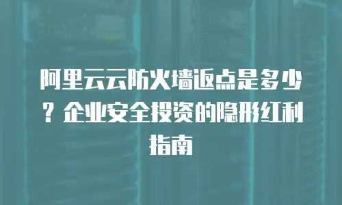 阿里云云防火墙返点是多少？企业安全投资的隐形红利指南  