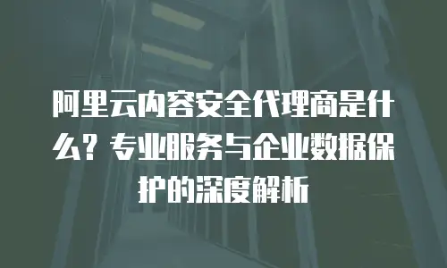 阿里云内容安全代理商是什么？专业服务与企业数据保护的深度解析
