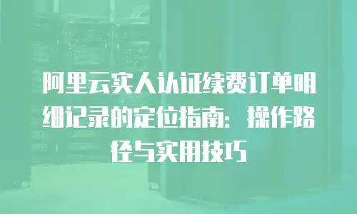 阿里云实人认证续费订单明细记录的定位指南：操作路径与实用技巧