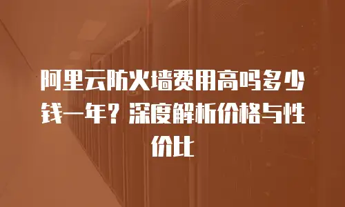 阿里云防火墙费用高吗多少钱一年？深度解析价格与性价比  