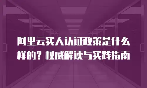 阿里云实人认证政策是什么样的？权威解读与实践指南
