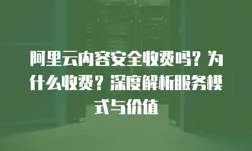 阿里云内容安全收费吗？为什么收费？深度解析服务模式与价值