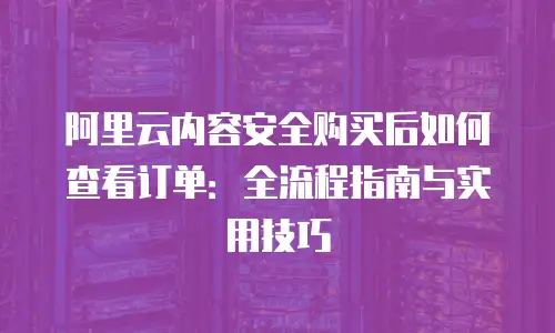 阿里云内容安全购买后如何查看订单：全流程指南与实用技巧
