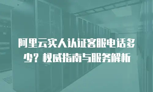 阿里云实人认证客服电话多少？权威指南与服务解析