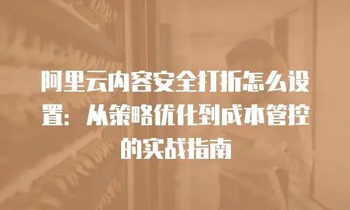 阿里云内容安全打折怎么设置：从策略优化到成本管控的实战指南