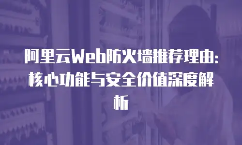阿里云Web防火墙推荐理由：核心功能与安全价值深度解析