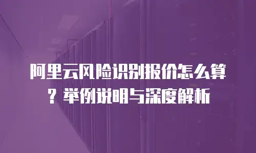 阿里云风险识别报价怎么算？举例说明与深度解析