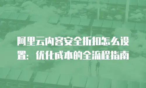 阿里云内容安全折扣怎么设置：优化成本的全流程指南