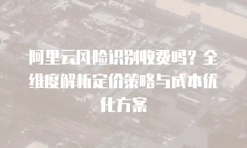 阿里云风险识别收费吗？全维度解析定价策略与成本优化方案