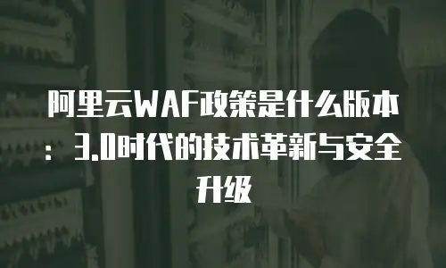 阿里云WAF政策是什么版本：3.0时代的技术革新与安全升级