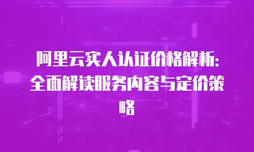 阿里云实人认证价格解析：全面解读服务内容与定价策略