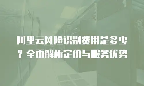 阿里云风险识别费用是多少？全面解析定价与服务优势