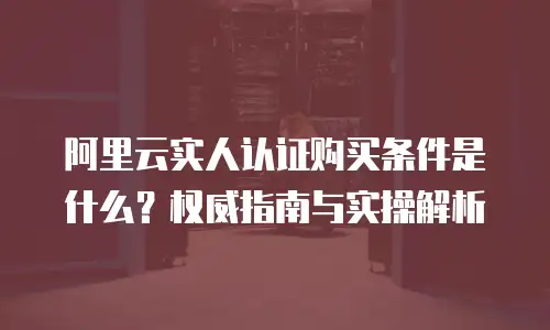 阿里云实人认证购买条件是什么？权威指南与实操解析