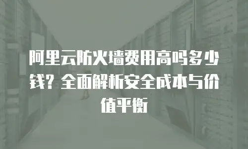 阿里云防火墙费用高吗多少钱？全面解析安全成本与价值平衡