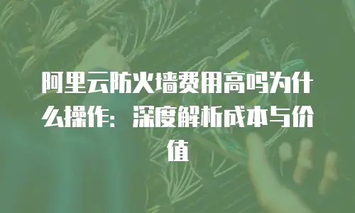 阿里云防火墙费用高吗为什么操作：深度解析成本与价值