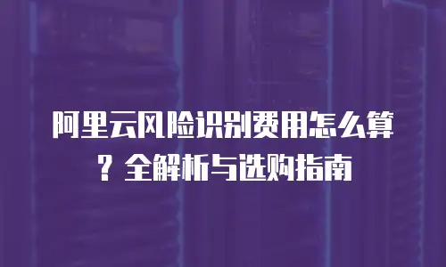 阿里云风险识别费用怎么算？全解析与选购指南