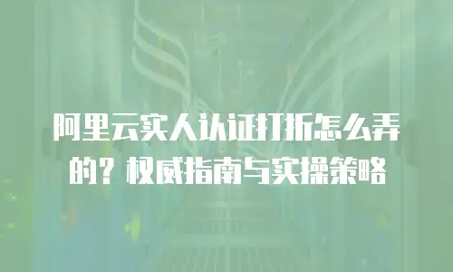 阿里云实人认证打折怎么弄的？权威指南与实操策略