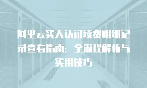 阿里云实人认证续费明细记录查看指南：全流程解析与实用技巧