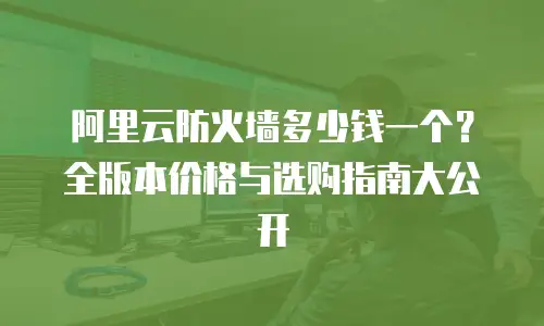 阿里云防火墙多少钱一个？全版本价格与选购指南大公开  
