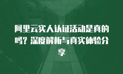 阿里云实人认证活动是真的吗？深度解析与真实体验分享