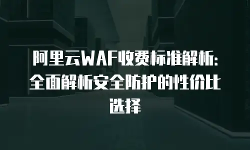 阿里云WAF收费标准解析：全面解析安全防护的性价比选择