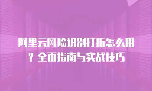 阿里云风险识别打折怎么用？全面指南与实战技巧