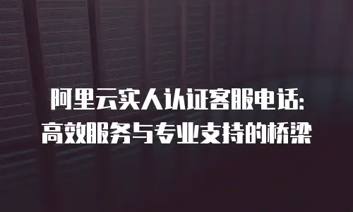 阿里云实人认证客服电话：高效服务与专业支持的桥梁