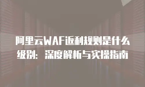 阿里云WAF返利规则是什么级别：深度解析与实操指南