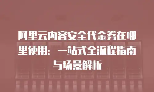 阿里云内容安全代金券在哪里使用：一站式全流程指南与场景解析