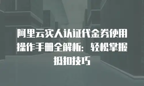 阿里云实人认证代金券使用操作手册全解析：轻松掌握抵扣技巧