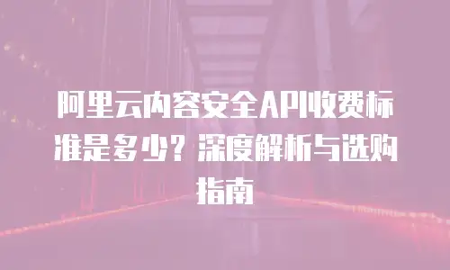 阿里云内容安全API收费标准是多少？深度解析与选购指南