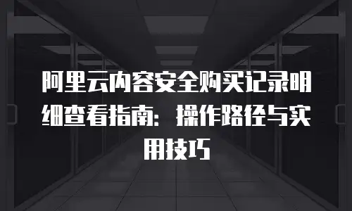 阿里云内容安全购买记录明细查看指南：操作路径与实用技巧
