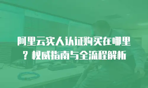 阿里云实人认证购买在哪里？权威指南与全流程解析