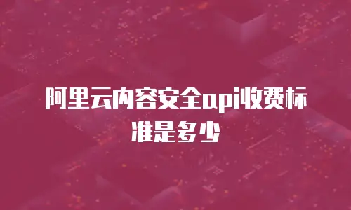 阿里云内容安全api收费标准是多少