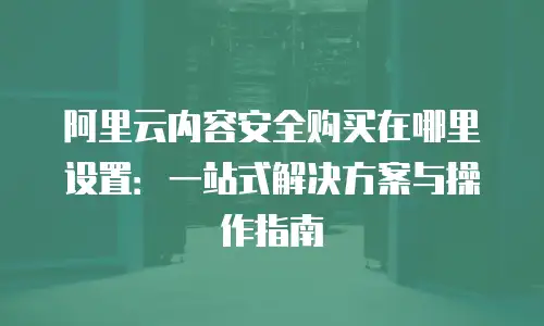 阿里云内容安全购买在哪里设置：一站式解决方案与操作指南