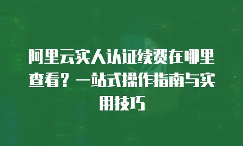 阿里云实人认证续费在哪里查看？一站式操作指南与实用技巧