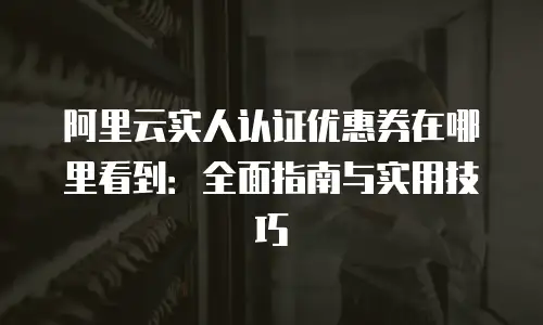 阿里云实人认证优惠券在哪里看到：全面指南与实用技巧