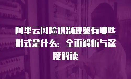阿里云风险识别政策有哪些形式是什么：全面解析与深度解读