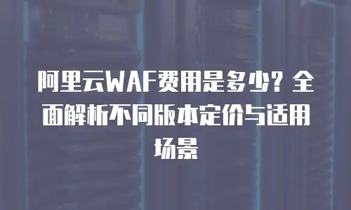 阿里云WAF费用是多少？全面解析不同版本定价与适用场景